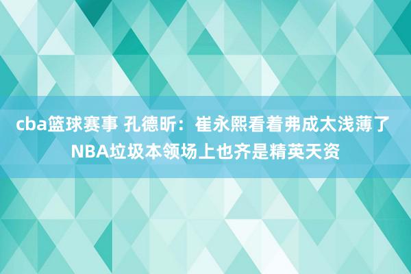 cba篮球赛事 孔德昕：崔永熙看着弗成太浅薄了 NBA垃圾本领场上也齐是精英天资