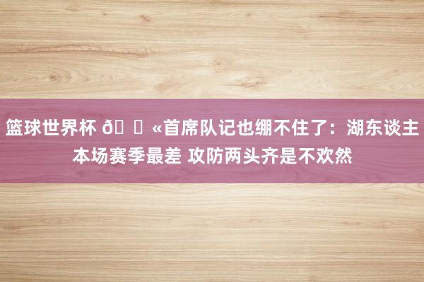 篮球世界杯 😫首席队记也绷不住了：湖东谈主本场赛季最差 攻防两头齐是不欢然