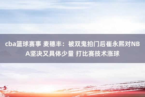 cba篮球赛事 麦穗丰：被双鬼拍门后崔永熙对NBA坚决又具体少量 打比赛技术涨球