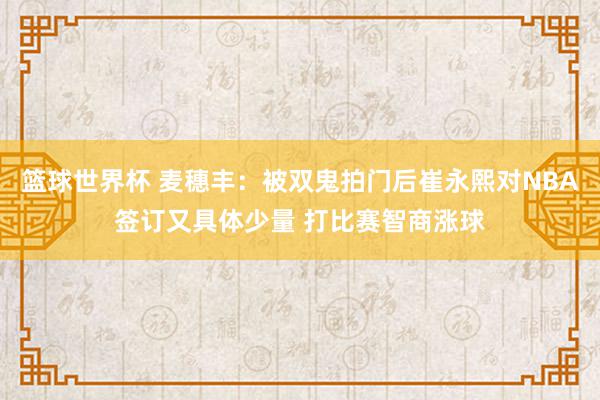 篮球世界杯 麦穗丰：被双鬼拍门后崔永熙对NBA签订又具体少量 打比赛智商涨球