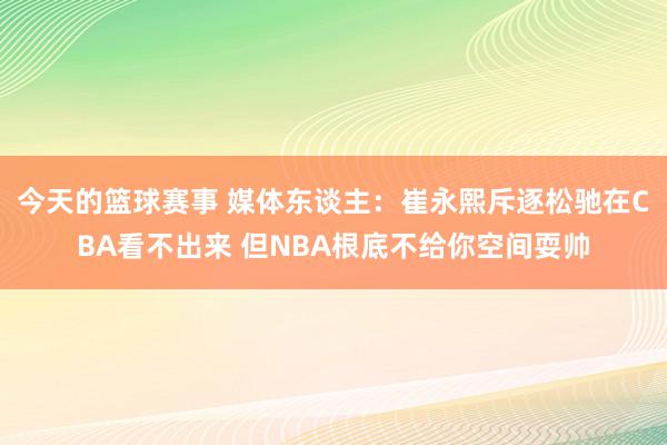 今天的篮球赛事 媒体东谈主：崔永熙斥逐松驰在CBA看不出来 但NBA根底不给你空间耍帅