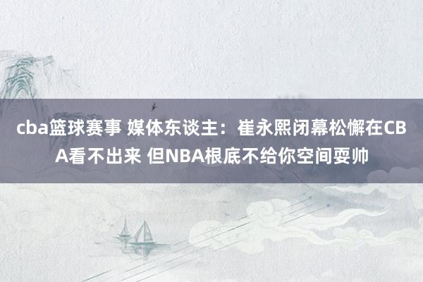 cba篮球赛事 媒体东谈主：崔永熙闭幕松懈在CBA看不出来 但NBA根底不给你空间耍帅