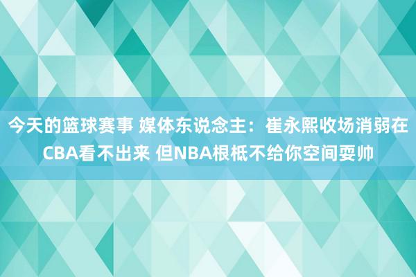 今天的篮球赛事 媒体东说念主：崔永熙收场消弱在CBA看不出来 但NBA根柢不给你空间耍帅