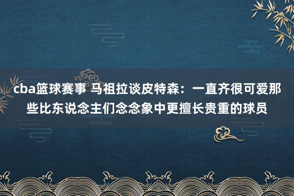 cba篮球赛事 马祖拉谈皮特森：一直齐很可爱那些比东说念主们念念象中更擅长贵重的球员