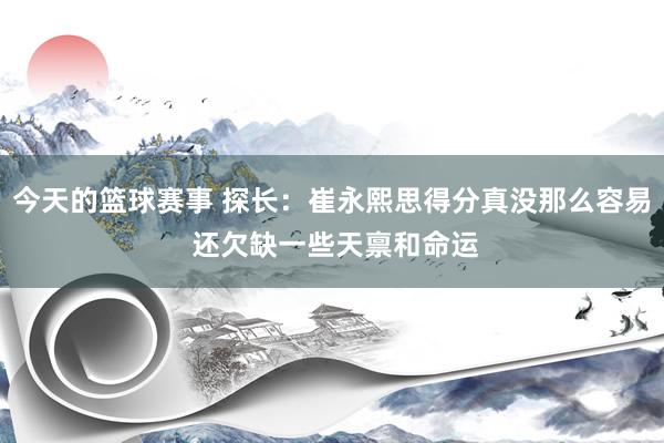 今天的篮球赛事 探长：崔永熙思得分真没那么容易 还欠缺一些天禀和命运