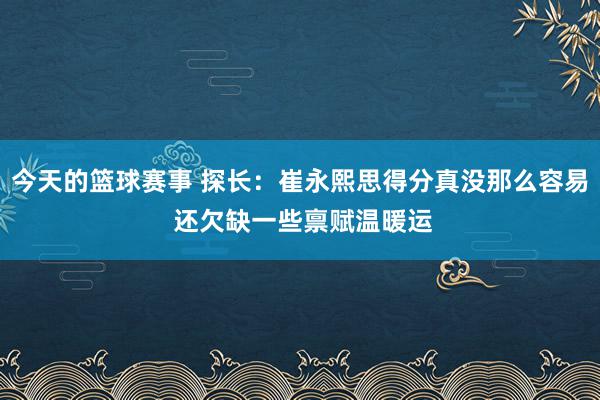 今天的篮球赛事 探长：崔永熙思得分真没那么容易 还欠缺一些禀赋温暖运