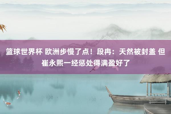 篮球世界杯 欧洲步慢了点！段冉：天然被封盖 但崔永熙一经惩处得满盈好了