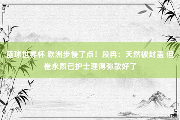 篮球世界杯 欧洲步慢了点！段冉：天然被封盖 但崔永熙已护士理得弥散好了