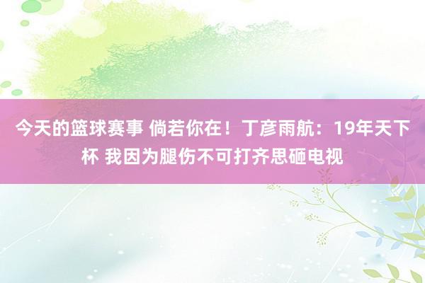 今天的篮球赛事 倘若你在！丁彦雨航：19年天下杯 我因为腿伤不可打齐思砸电视