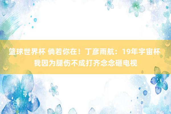 篮球世界杯 倘若你在！丁彦雨航：19年宇宙杯 我因为腿伤不成打齐念念砸电视