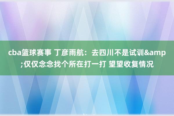 cba篮球赛事 丁彦雨航：去四川不是试训&仅仅念念找个所在打一打 望望收复情况