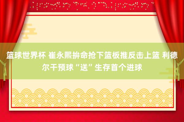 篮球世界杯 崔永熙拚命抢下篮板推反击上篮 利德尔干预球“送”生存首个进球