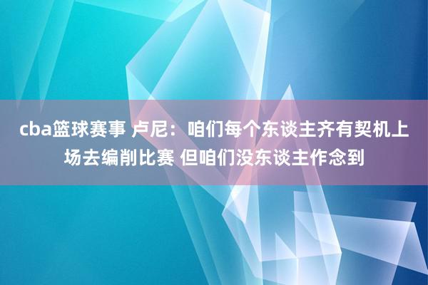 cba篮球赛事 卢尼：咱们每个东谈主齐有契机上场去编削比赛 但咱们没东谈主作念到