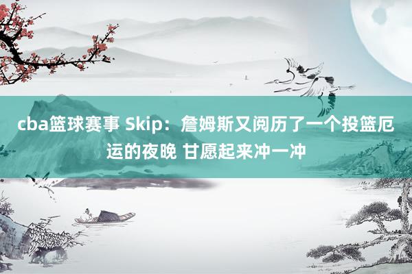 cba篮球赛事 Skip：詹姆斯又阅历了一个投篮厄运的夜晚 甘愿起来冲一冲