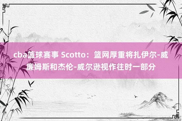 cba篮球赛事 Scotto：篮网厚重将扎伊尔-威廉姆斯和杰伦-威尔逊视作往时一部分