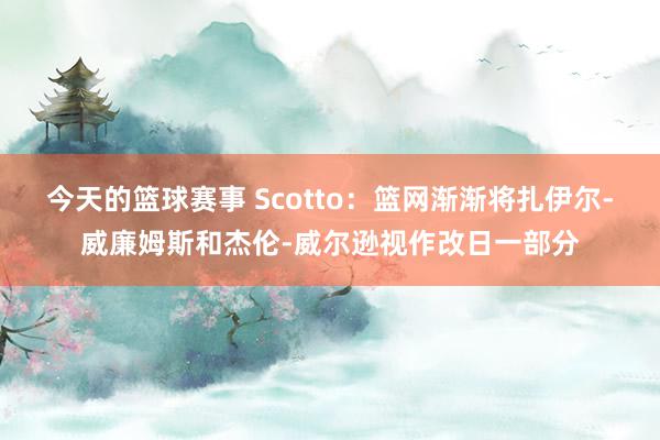 今天的篮球赛事 Scotto：篮网渐渐将扎伊尔-威廉姆斯和杰伦-威尔逊视作改日一部分