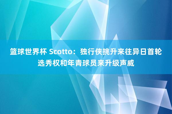 篮球世界杯 Scotto：独行侠挑升来往异日首轮选秀权和年青球员来升级声威