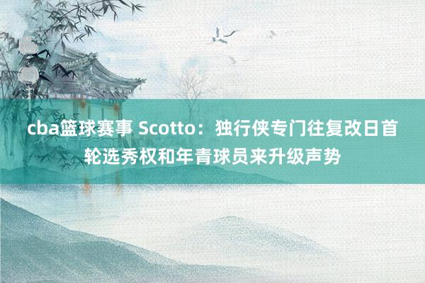 cba篮球赛事 Scotto：独行侠专门往复改日首轮选秀权和年青球员来升级声势