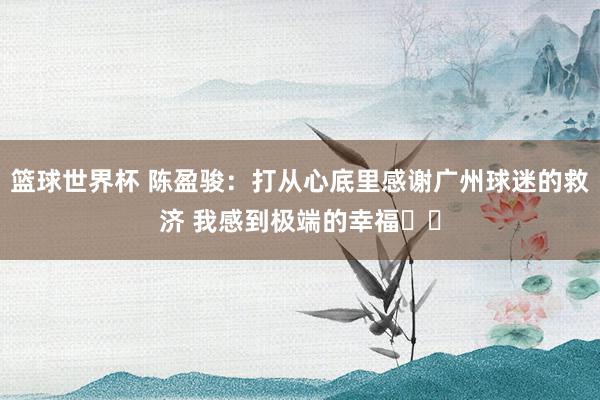 篮球世界杯 陈盈骏：打从心底里感谢广州球迷的救济 我感到极端的幸福❤️