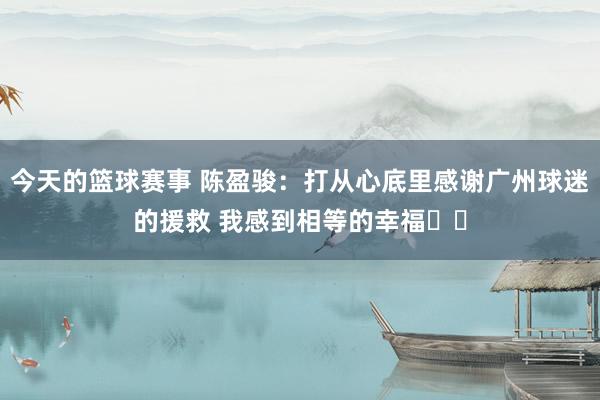 今天的篮球赛事 陈盈骏：打从心底里感谢广州球迷的援救 我感到相等的幸福❤️