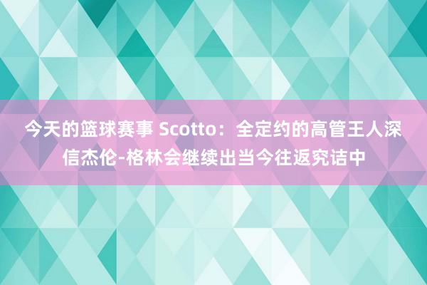 今天的篮球赛事 Scotto：全定约的高管王人深信杰伦-格林会继续出当今往返究诘中